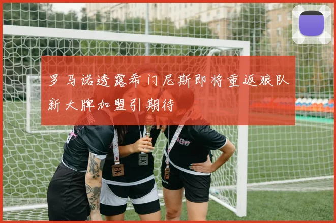 罗马诺透露希门尼斯即将重返狼队新大牌加盟引期待