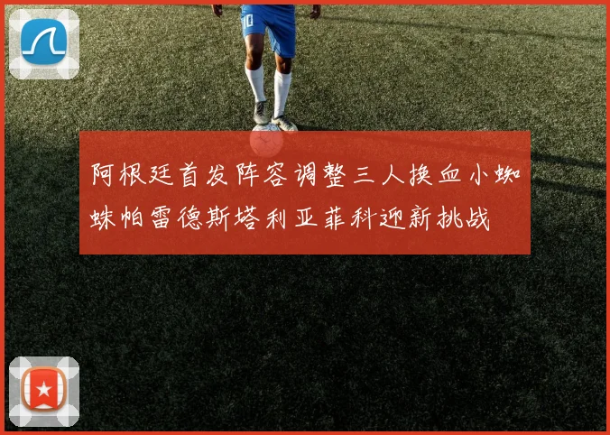 阿根廷首发阵容调整三人换血小蜘蛛帕雷德斯塔利亚菲科迎新挑战