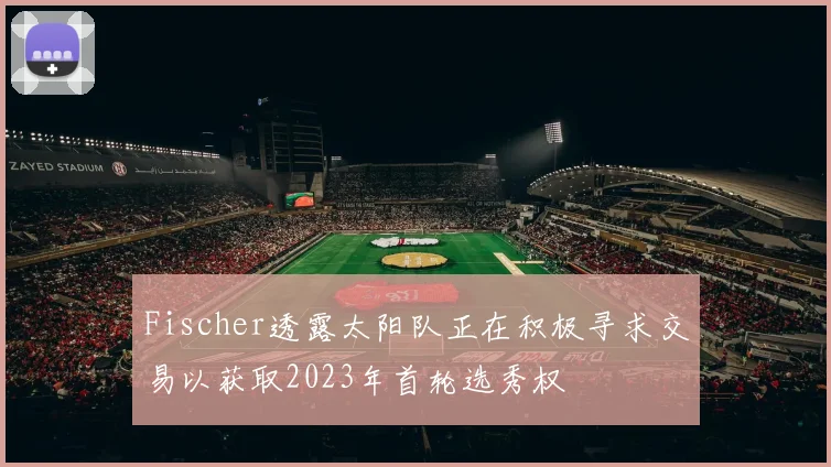 Fischer透露太阳队正在积极寻求交易以获取2023年首轮选秀权