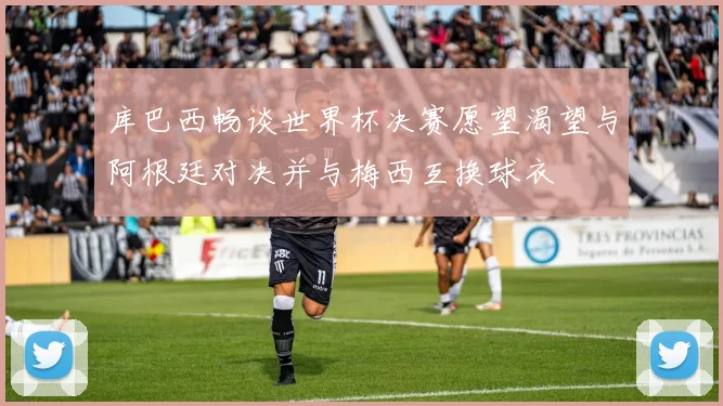 库巴西畅谈世界杯决赛愿望渴望与阿根廷对决并与梅西互换球衣