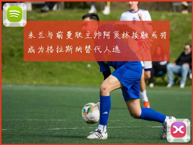 米兰与前曼联主帅阿莫林接触或将成为格拉斯纳替代人选