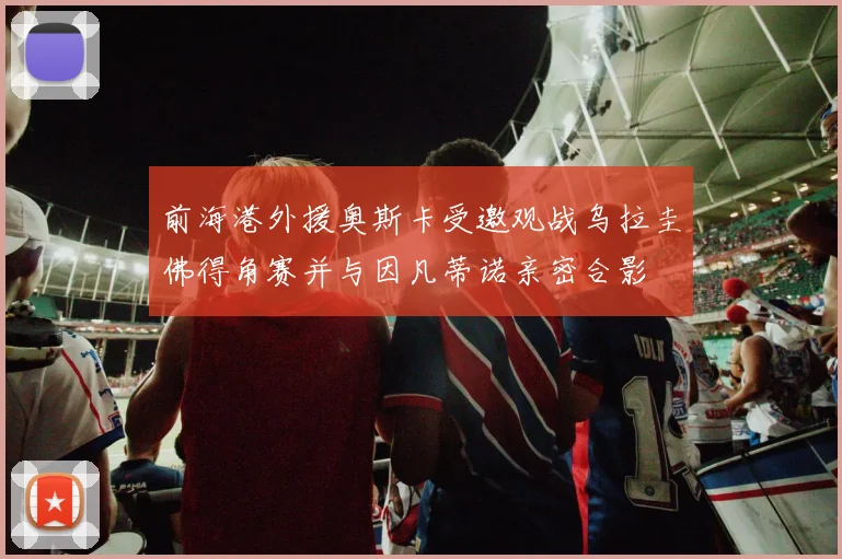 前海港外援奥斯卡受邀观战乌拉圭佛得角赛并与因凡蒂诺亲密合影