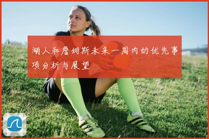 湖人和詹姆斯未来一周内的优先事项分析与展望