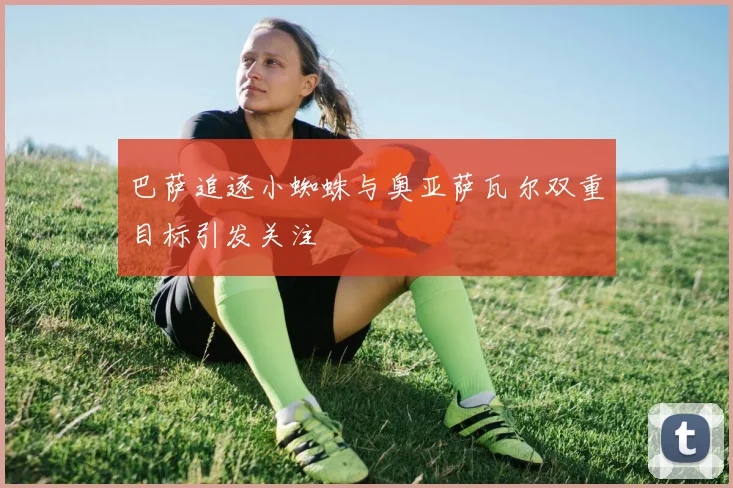 巴萨追逐小蜘蛛与奥亚萨瓦尔双重目标引发关注