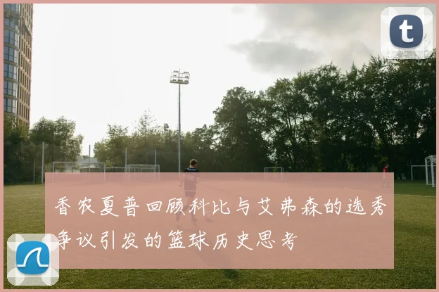 香农夏普回顾科比与艾弗森的选秀争议引发的篮球历史思考