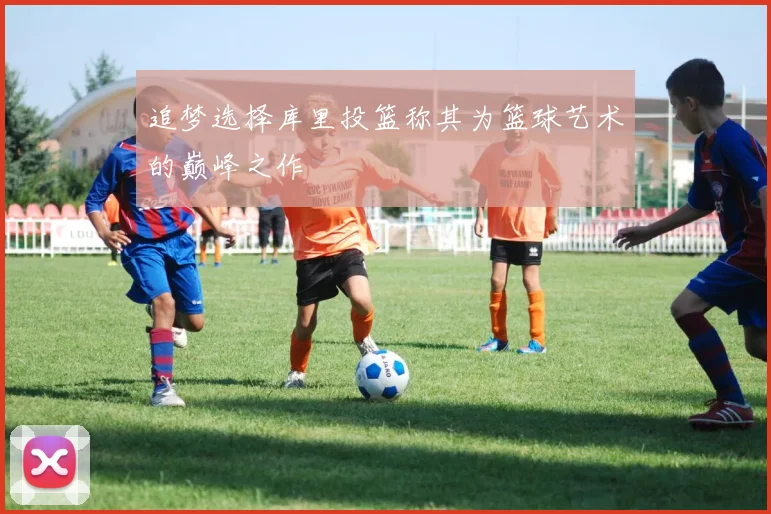 追梦选择库里投篮称其为篮球艺术的巅峰之作