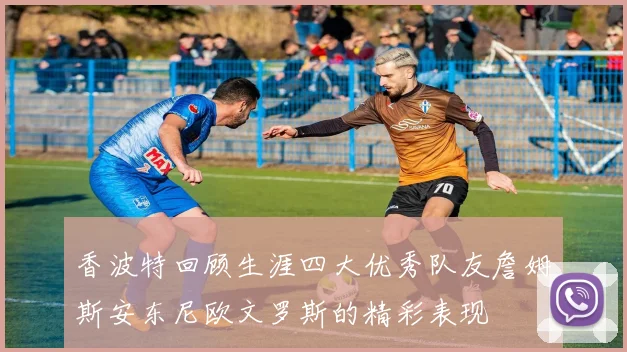 香波特回顾生涯四大优秀队友詹姆斯安东尼欧文罗斯的精彩表现