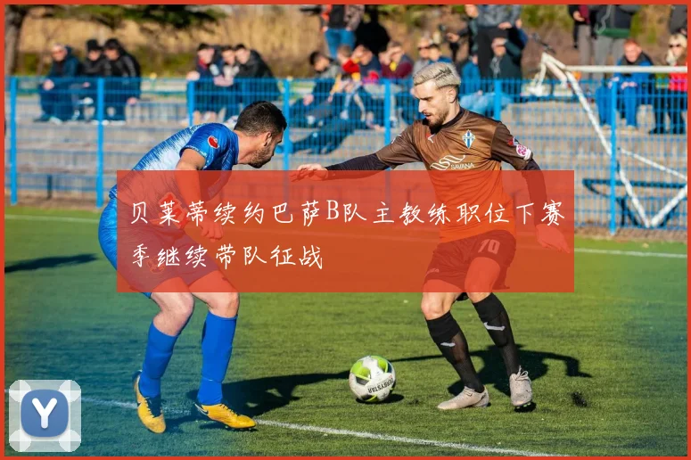 贝莱蒂续约巴萨B队主教练职位下赛季继续带队征战
