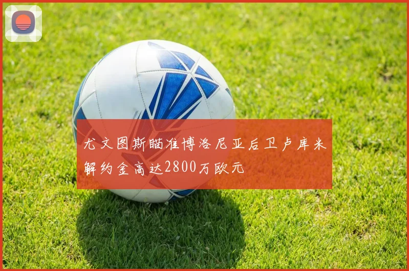 尤文图斯瞄准博洛尼亚后卫卢库米解约金高达2800万欧元