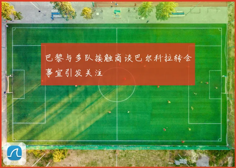 巴黎与多队接触商谈巴尔科拉转会事宜引发关注
